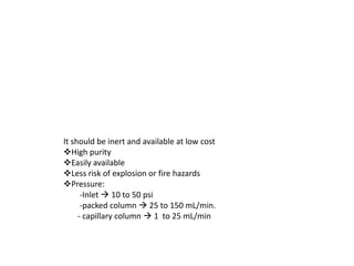 It should be inert and available at low cost
High purity
Easily available
Less risk of explosion or fire hazards
Pressure:
-Inlet  10 to 50 psi
-packed column  25 to 150 mL/min.
- capillary column  1 to 25 mL/min
 