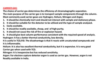 CARRIER GAS:
The choice of carrier gas determines the efficiency of chromatographic separation.
The main purpose of the carrier gas is to transport sample components through the column.
Most commonly used carrier gases are Hydrogen, Helium, Nitrogen and Argon.
1. It should be chemically inert and should not interact with sample and stationary phase.
2. It should be suitable for the detector to be utilized and the type of sample analyzed.
3. Easily available.
4. It should be readily available, cheap, and of high purity.
5. It should not cause the risk of fire or explosion hazard.
6. It should give best column performance consistent with the required speed of analysis.
Hydrogen: It has a better thermal conductivity, low density.
It is useful in TCD,FID. The disadvantage is that it reacts with unsaturated compounds and
It is inflammable.
Helium: It is also has excellent thermal conductivity, but it is expensive. It is very good
Carrier gas when used with TCD.
Nitrogen: It is inexpensive but has reduced sensitivity.
Argon: For electron capture detector argon is used as carrier gas. However, argon is not
Readily available in India.
 
