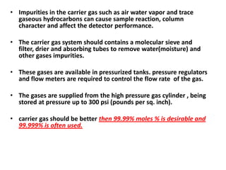• Impurities in the carrier gas such as air water vapor and trace
gaseous hydrocarbons can cause sample reaction, column
character and affect the detector performance.
• The carrier gas system should contains a molecular sieve and
filter, drier and absorbing tubes to remove water(moisture) and
other gases impurities.
• These gases are available in pressurized tanks. pressure regulators
and flow meters are required to control the flow rate of the gas.
• The gases are supplied from the high pressure gas cylinder , being
stored at pressure up to 300 psi (pounds per sq. inch).
• carrier gas should be better then 99.99% moles % is desirable and
99.999% is often used.
 