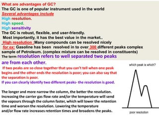 What are advantages of GC?
The GC is one of popular instrument used in the world
Several advantages include
High resolution.
High speed.
High sensitivity
The GC is robust, flexible, and user-friendly.
Most importantly, it has the best value in the market..
High resolution :Many compounds can be resolved nicely
for ex: Gasoline has been resolved in to over 300 different peaks complex
sample of Petroleum. (complex mixture can be resolved in constituents)
The term resolution refers to well separated two peaks
are from each other.
If two peaks are so close together that you can’t tell when one peak
begins and the other ends the resolution is poor; you can also say that
the separation is poor.
If you can clearly identify two different peaks- the resolution is good.
The longer and more narrow the column, the better the resolution.
Increasing the carrier gas flow rate and/or the temperature will send
the vapours through the column faster, which will lower the retention
time and worsen the resolution. Lowering the temperature
and/or flow rate increases retention times and broadens the peaks.
 