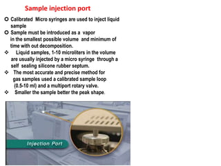 Sample injection port
 Calibrated Micro syringes are used to inject liquid
sample
 Sample must be introduced as a vapor
in the smallest possible volume and minimum of
time with out decomposition.
 Liquid samples, 1-10 microliters in the volume
are usually injected by a micro syringe through a
self sealing silicone rubber septum.
 The most accurate and precise method for
gas samples used a calibrated sample loop
(0.5-10 ml) and a multiport rotary valve.
 Smaller the sample better the peak shape.
 