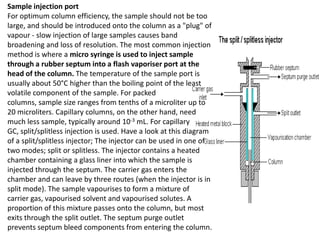Sample injection port
For optimum column efficiency, the sample should not be too
large, and should be introduced onto the column as a "plug" of
vapour - slow injection of large samples causes band
broadening and loss of resolution. The most common injection
method is where a micro syringe is used to inject sample
through a rubber septum into a flash vaporiser port at the
head of the column. The temperature of the sample port is
usually about 50°C higher than the boiling point of the least
volatile component of the sample. For packed
columns, sample size ranges from tenths of a microliter up to
20 microliters. Capillary columns, on the other hand, need
much less sample, typically around 10-3 mL. For capillary
GC, split/splitless injection is used. Have a look at this diagram
of a split/splitless injector; The injector can be used in one of
two modes; split or splitless. The injector contains a heated
chamber containing a glass liner into which the sample is
injected through the septum. The carrier gas enters the
chamber and can leave by three routes (when the injector is in
split mode). The sample vapourises to form a mixture of
carrier gas, vapourised solvent and vapourised solutes. A
proportion of this mixture passes onto the column, but most
exits through the split outlet. The septum purge outlet
prevents septum bleed components from entering the column.
 