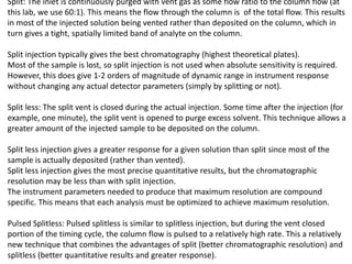 Split: The inlet is continuously purged with vent gas as some flow ratio to the column flow (at
this lab, we use 60:1). This means the flow through the column is of the total flow. This results
in most of the injected solution being vented rather than deposited on the column, which in
turn gives a tight, spatially limited band of analyte on the column.
Split injection typically gives the best chromatography (highest theoretical plates).
Most of the sample is lost, so split injection is not used when absolute sensitivity is required.
However, this does give 1-2 orders of magnitude of dynamic range in instrument response
without changing any actual detector parameters (simply by splitting or not).
Split less: The split vent is closed during the actual injection. Some time after the injection (for
example, one minute), the split vent is opened to purge excess solvent. This technique allows a
greater amount of the injected sample to be deposited on the column.
Split less injection gives a greater response for a given solution than split since most of the
sample is actually deposited (rather than vented).
Split less injection gives the most precise quantitative results, but the chromatographic
resolution may be less than with split injection.
The instrument parameters needed to produce that maximum resolution are compound
specific. This means that each analysis must be optimized to achieve maximum resolution.
Pulsed Splitless: Pulsed splitless is similar to splitless injection, but during the vent closed
portion of the timing cycle, the column flow is pulsed to a relatively high rate. This a relatively
new technique that combines the advantages of split (better chromatographic resolution) and
splitless (better quantitative results and greater response).
 