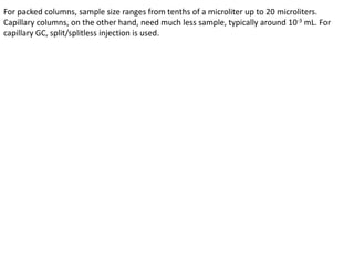 For packed columns, sample size ranges from tenths of a microliter up to 20 microliters.
Capillary columns, on the other hand, need much less sample, typically around 10-3 mL. For
capillary GC, split/splitless injection is used.
 