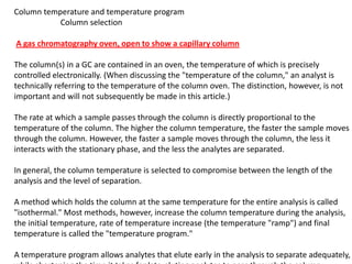 Column temperature and temperature program
Column selection
A gas chromatography oven, open to show a capillary column
The column(s) in a GC are contained in an oven, the temperature of which is precisely
controlled electronically. (When discussing the "temperature of the column," an analyst is
technically referring to the temperature of the column oven. The distinction, however, is not
important and will not subsequently be made in this article.)
The rate at which a sample passes through the column is directly proportional to the
temperature of the column. The higher the column temperature, the faster the sample moves
through the column. However, the faster a sample moves through the column, the less it
interacts with the stationary phase, and the less the analytes are separated.
In general, the column temperature is selected to compromise between the length of the
analysis and the level of separation.
A method which holds the column at the same temperature for the entire analysis is called
"isothermal." Most methods, however, increase the column temperature during the analysis,
the initial temperature, rate of temperature increase (the temperature "ramp") and final
temperature is called the "temperature program."
A temperature program allows analytes that elute early in the analysis to separate adequately,
 