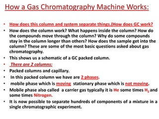 How a Gas Chromatography Machine Works:
• How does this column and system separate things.(How does GC work?
• How does the column work? What happens inside the column? How do
the compounds move through the column? Why do some compounds
stay in the column longer than others? How does the sample get into the
column? These are some of the most basic questions asked about gas
chromatography.
• This shows us a schematic of a GC packed column.
• There are 2 columns:
• Packed columns and capillary.
• In this packed column we have are 2 phases.
• mobile phase which is moving stationary phase which is not moving.
• Mobile phase also called a carrier gas typically it is He some times H2 and
some times Nitrogen.
• It is now possible to separate hundreds of components of a mixture in a
single chromatographic experiment.
 