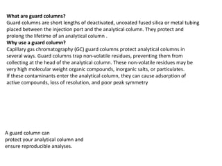 What are guard columns?
Guard columns are short lengths of deactivated, uncoated fused silica or metal tubing
placed between the injection port and the analytical column. They protect and
prolong the lifetime of an analytical column .
Why use a guard column?
Capillary gas chromatography (GC) guard columns protect analytical columns in
several ways. Guard columns trap non-volatile residues, preventing them from
collecting at the head of the analytical column. These non-volatile residues may be
very high molecular weight organic compounds, inorganic salts, or particulates.
If these contaminants enter the analytical column, they can cause adsorption of
active compounds, loss of resolution, and poor peak symmetry
A guard column can
protect your analytical column and
ensure reproducible analyses.
 