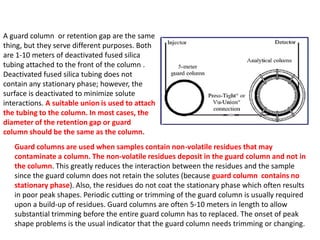 A guard column or retention gap are the same
thing, but they serve different purposes. Both
are 1-10 meters of deactivated fused silica
tubing attached to the front of the column .
Deactivated fused silica tubing does not
contain any stationary phase; however, the
surface is deactivated to minimize solute
interactions. A suitable union is used to attach
the tubing to the column. In most cases, the
diameter of the retention gap or guard
column should be the same as the column.
Guard columns are used when samples contain non-volatile residues that may
contaminate a column. The non-volatile residues deposit in the guard column and not in
the column. This greatly reduces the interaction between the residues and the sample
since the guard column does not retain the solutes (because guard column contains no
stationary phase). Also, the residues do not coat the stationary phase which often results
in poor peak shapes. Periodic cutting or trimming of the guard column is usually required
upon a build-up of residues. Guard columns are often 5-10 meters in length to allow
substantial trimming before the entire guard column has to replaced. The onset of peak
shape problems is the usual indicator that the guard column needs trimming or changing.
 