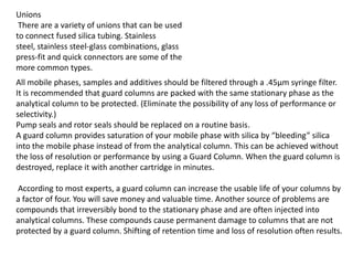 Unions
There are a variety of unions that can be used
to connect fused silica tubing. Stainless
steel, stainless steel-glass combinations, glass
press-fit and quick connectors are some of the
more common types.
All mobile phases, samples and additives should be filtered through a .45µm syringe filter.
It is recommended that guard columns are packed with the same stationary phase as the
analytical column to be protected. (Eliminate the possibility of any loss of performance or
selectivity.)
Pump seals and rotor seals should be replaced on a routine basis.
A guard column provides saturation of your mobile phase with silica by “bleeding” silica
into the mobile phase instead of from the analytical column. This can be achieved without
the loss of resolution or performance by using a Guard Column. When the guard column is
destroyed, replace it with another cartridge in minutes.
According to most experts, a guard column can increase the usable life of your columns by
a factor of four. You will save money and valuable time. Another source of problems are
compounds that irreversibly bond to the stationary phase and are often injected into
analytical columns. These compounds cause permanent damage to columns that are not
protected by a guard column. Shifting of retention time and loss of resolution often results.
 