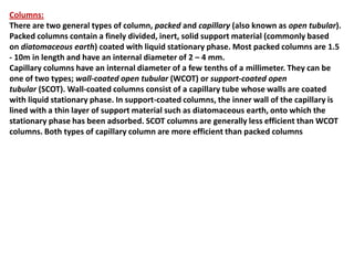 Columns:
There are two general types of column, packed and capillary (also known as open tubular).
Packed columns contain a finely divided, inert, solid support material (commonly based
on diatomaceous earth) coated with liquid stationary phase. Most packed columns are 1.5
- 10m in length and have an internal diameter of 2 – 4 mm.
Capillary columns have an internal diameter of a few tenths of a millimeter. They can be
one of two types; wall-coated open tubular (WCOT) or support-coated open
tubular (SCOT). Wall-coated columns consist of a capillary tube whose walls are coated
with liquid stationary phase. In support-coated columns, the inner wall of the capillary is
lined with a thin layer of support material such as diatomaceous earth, onto which the
stationary phase has been adsorbed. SCOT columns are generally less efficient than WCOT
columns. Both types of capillary column are more efficient than packed columns
 