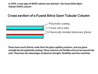 In 1979, a new type of WCOT column was devised - the Fused Silica Open
Tubular (FSOT) column
These have much thinner walls than the glass capillary columns, and are given
strength by the polyimide coating. These columns are flexible and can be wound into
coils. They have the advantages of physical strength, flexibility and low reactivity.
 