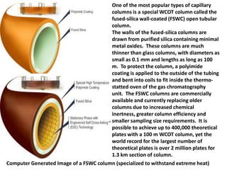 One of the most popular types of capillary
columns is a special WCOT column called the
fused-silica wall-coated (FSWC) open tubular
column.
The walls of the fused-silica columns are
drawn from purified silica containing minimal
metal oxides. These columns are much
thinner than glass columns, with diameters as
small as 0.1 mm and lengths as long as 100
m. To protect the column, a polyimide
coating is applied to the outside of the tubing
and bent into coils to fit inside the thermo-
statted oven of the gas chromatography
unit. The FSWC columns are commercially
available and currently replacing older
columns due to increased chemical
inertness, greater column efficiency and
smaller sampling size requirements. It is
possible to achieve up to 400,000 theoretical
plates with a 100 m WCOT column, yet the
world record for the largest number of
theoretical plates is over 2 million plates for
1.3 km section of column.
Computer Generated Image of a FSWC column (specialized to withstand extreme heat)
 