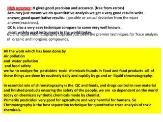 : It gives good precision and accuracy. (free from errors)
Accuracy just means we do quantitative analysis we get a very good results write
answer, good quantitative results. (possible or actual deviation from the exact
answer(exactness).
GC is also a very easy technique compare to some very well known .
most widely used instruments in the world todayGC and liquid chromatography together just been the premier techniques for Trace analysis
of organic and inorganic compounds.
All the work which has been done by
Air pollution
and water pollution
and food safety
we hv. to analyze for pesticides toxic chemicals founds in Food and food products all of
these things are done by routinely daily and rapidly by gc and or liquid chromatography.
In essential role of chromatography is the QC and foods, and drugs control in raw material
and finished products ensuring the safety of the people. we are so dependent on the world
today on chemicals synthetic chemicals made by chemist.
Primarily pesticides very good for agriculture and very harmful for humans. So
Chromatography is the best separation technique for quantitative trace analysis of toxic
chemicals.
 