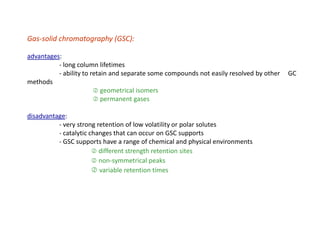 Gas-solid chromatography (GSC):
advantages:
- long column lifetimes
- ability to retain and separate some compounds not easily resolved by other GC
methods
 geometrical isomers
 permanent gases
disadvantage:
- very strong retention of low volatility or polar solutes
- catalytic changes that can occur on GSC supports
- GSC supports have a range of chemical and physical environments
 different strength retention sites
 non-symmetrical peaks
 variable retention times
 