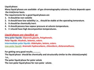 Liquid phase:
Many liquid phases are available of gas chromatography columns. Choice depends upon
the trial/error basis.
The requirements for a good liquid phases are
1. It should be non-volatile
2. It should have low volatility i.e., should be stable at the operating temarature.
3. It should be chemically inert.
4. It should possess low vapour pressure at column temperature.
5. I t should have high decomposition temperatures.
Liquid phases are classified as:
Very polar liquids: Glycerols,glycols, Polyphenols.
Polar liquids: Alcohols, ketones, esters.
Intermediate polar liquids: Aldehydes, ketons, esters.
Low polar liquids: Aromatic hydrocarbons, chloroform, dicloromethane.
For getting very good results…………..
The liquid phase should be chemically and structurally similar to the slolute(sample)
i.e.,
The polar liquid phase for polar solute
The non-polar liquid phase for non-polar solute.
 