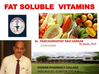 FAT SOLUBLE VITAMINS
B.VIJAY KUMAR
Dr. PANCHUMARTHY RAVI SANKAR
M. pharm., Ph.D.
VIGNAN PHARMACY COLLAGE
VADLAMUDI, GUNTUR (DT) A.P 1
Vignan Pharmacy College, Vadlamudi,
Guntur
10/9/2015
 