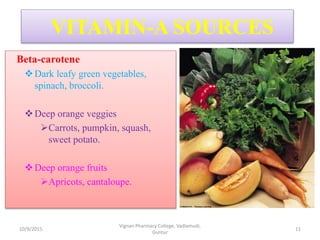 Beta-carotene
Dark leafy green vegetables,
spinach, broccoli.
Deep orange veggies
Carrots, pumpkin, squash,
sweet potato.
Deep orange fruits
Apricots, cantaloupe.
VITAMIN-A SOURCES
11
Vignan Pharmacy College, Vadlamudi,
Guntur
10/9/2015
 