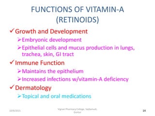 FUNCTIONS OF VITAMIN-A
(RETINOIDS)
Growth and Development
Embryonic development
Epithelial cells and mucus production in lungs,
trachea, skin, GI tract
Immune Function
Maintains the epithelium
Increased infections w/vitamin-A deficiency
Dermatology
Topical and oral medications
14
Vignan Pharmacy College, Vadlamudi,
Guntur
10/9/2015
 