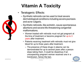 Vitamin A Toxicity
• Teratogenic Effects:
– Synthetic retinoids can be used to treat severe
dermatological conditions including severe psoriasis
and acne vulgaris.
– Synthetic retinoids, like acitretin, cause spontaneous
abortions and severe life-threatening congenital
malformations.
• Women treated with retinoids must not get pregnant at
the time of treatment or become pregnant for up to 3
years after treatment.
• Patients receiving treatment with retinoids must not give
blood for up to three years after treatment.
– The presence of these drugs in plasma can be
demonstrated for up to several years after a person
stops taking them. It could be disastrous if an
unsuspecting pregnant woman received one in a
transfusion, hence the ban.
18
Vignan Pharmacy College, Vadlamudi,
Guntur
10/9/2015
 