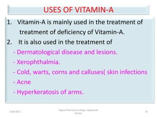 USES OF VITAMIN-A
1. Vitamin-A is mainly used in the treatment of
treatment of deficiency of Vitamin-A.
2. It is also used in the treatment of
- Dermatological disease and lesions.
- Xerophthalmia.
- Cold, warts, corns and calluses( skin infections
- Acne
- Hyperkeratosis of arms.
19
Vignan Pharmacy College, Vadlamudi,
Guntur
10/9/2015
 
