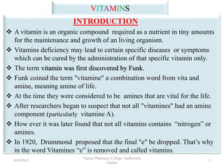 VITAMINS
INTRODUCTION
 A vitamin is an organic compound required as a nutrient in tiny amounts
for the maintenance and growth of an living organism.
 Vitamins deficiency may lead to certain specific diseases or symptoms
which can be cured by the administration of that specific vitamin only.
 The term vitamin was first discovered by Funk.
 Funk coined the term "vitamine" a combination word from vita and
amine, meaning amine of life.
 At the time they were considered to be amines that are vital for the life.
 After researchers began to suspect that not all "vitamines" had an amine
component (particularly vitamine A).
 How ever it was later found that not all vitamins contains “nitrogen” or
amines.
 In 1920, Drummond proposed that the final "e" be dropped. That’s why
in the word Vitamines “e” is removed and called vitamins.
2
Vignan Pharmacy College, Vadlamudi,
Guntur
10/9/2015
 