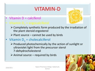 VITAMIN-D
• Vitamin D = calciferol
• Vitamin D2 = ergocalciferol
Completely synthetic form produced by the irradiation of
the plant steroid ergosterol
Plant source – cannot be used by birds
• Vitamin D3 = cholecalciferol
Produced photochemically by the action of sunlight or
ultraviolet light from the precursor sterol
7-dehydrocholesterol
Animal source – required by birds
21
Vignan Pharmacy College, Vadlamudi,
Guntur
10/9/2015
 