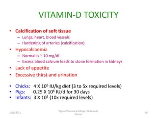 VITAMIN-D TOXICITY
• Calcification of soft tissue
– Lungs, heart, blood vessels
– Hardening of arteries (calcification)
• Hypocalcaemia
– Normal is ~ 10 mg/dl
– Excess blood calcium leads to stone formation in kidneys
• Lack of appetite
• Excessive thirst and urination
• Chicks: 4 X 106 IU/kg diet (3 to 5x required levels)
• Pigs: 0.25 X 106 IU/d for 30 days
• Infants: 3 X 103 (10x required levels)
30
Vignan Pharmacy College, Vadlamudi,
Guntur
10/9/2015
 