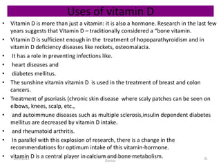 Uses of vitamin D
• Vitamin D is more than just a vitamin: it is also a hormone. Research in the last few
years suggests that Vitamin D – traditionally considered a “bone vitamin.
• Vitamin D is sufficient enough in the treatment of hopoparathyroidism and in
vitamin D deficiency diseases like reckets, osteomalacia.
• It has a role in preventing infections like.
• heart diseases and
• diabetes mellitus.
• The sunshine vitamin vitamin D is used in the treatment of breast and colon
cancers.
• Treatment of psoriasis (chronic skin disease where scaly patches can be seen on
elbows, knees, scalp, etc.,
• and autoimmune diseases such as multiple sclerosis,insulin dependent diabetes
mellitus are decreased by vitamin D intake.
• and rheumatoid arthritis.
• In parallel with this explosion of research, there is a change in the
recommendations for optimum intake of this vitamin-hormone.
• vitamin D is a central player in calcium and bone metabolism. 31
Vignan Pharmacy College, Vadlamudi,
Guntur
10/9/2015
 