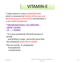 * Infact vitamin E is the antisterility factor
which is necessary for fertility of the male and
the birth process of the female and therefore it
is also called tocopherols
* Tokos(Greek) means = for child birth….
phero = to bear
ol = alcohol.
* It is very essential for the birth process in
female
and fertility in males and at the same time
the compound reacts like an alcohol
VITAMIN-E
*This are mainly 8 compounds,
4-tocopherols
4-tocotrienols
33
Vignan Pharmacy College, Vadlamudi,
Guntur
10/9/2015
 
