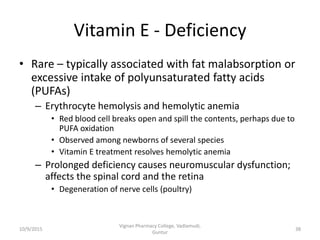 Vitamin E - Deficiency
• Rare – typically associated with fat malabsorption or
excessive intake of polyunsaturated fatty acids
(PUFAs)
– Erythrocyte hemolysis and hemolytic anemia
• Red blood cell breaks open and spill the contents, perhaps due to
PUFA oxidation
• Observed among newborns of several species
• Vitamin E treatment resolves hemolytic anemia
– Prolonged deficiency causes neuromuscular dysfunction;
affects the spinal cord and the retina
• Degeneration of nerve cells (poultry)
38
Vignan Pharmacy College, Vadlamudi,
Guntur
10/9/2015
 