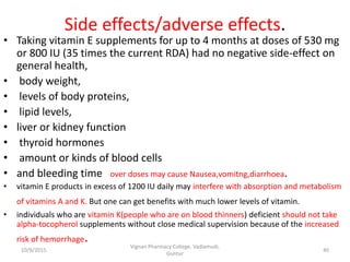 Side effects/adverse effects.
• Taking vitamin E supplements for up to 4 months at doses of 530 mg
or 800 IU (35 times the current RDA) had no negative side-effect on
general health,
• body weight,
• levels of body proteins,
• lipid levels,
• liver or kidney function
• thyroid hormones
• amount or kinds of blood cells
• and bleeding time over doses may cause Nausea,vomitng,diarrhoea.
• vitamin E products in excess of 1200 IU daily may interfere with absorption and metabolism
of vitamins A and K. But one can get benefits with much lower levels of vitamin.
• individuals who are vitamin K(people who are on blood thinners) deficient should not take
alpha-tocopherol supplements without close medical supervision because of the increased
risk of hemorrhage.
40
Vignan Pharmacy College, Vadlamudi,
Guntur
10/9/2015
 