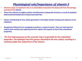 Physiological role/importance of vitamin E
• Vitamin E plays an important role as an antioxident and protect the body cells from the damage
caused by free radicals.
• These free radicals are highly reactive and distructive compounds formed as a result of oxidative
deterioration(metabolism) of polyunsaturated fats.
• Factors contributing for free radical genaration in the body include smoking and exposure to Uv-
radiations.
• Tocopherols (Vitamin E) are equipped to perform a unique function. They can interrupt free
radical chain reactions by capturing the free radical; this imparts to them their antioxidant
properties.
• The free hydroxyl group on the aromatic ring is responsible for the antioxidant
properties. The hydrogen from this group is donated to the free radical, resulting in a
relatively stable free radical form of the vitamin.
41
Vignan Pharmacy College, Vadlamudi,
Guntur
10/9/2015
 