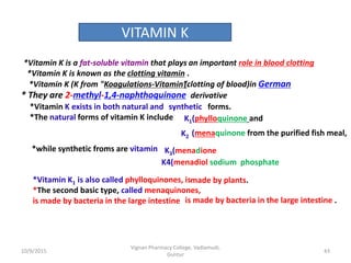 *Vitamin K is a fat-soluble vitamin that plays
*Vitamin K is known as the clotting vitamin .
* They are 2-methyl-1,4-naphthoquinone
*Vitamin K exists in both natural and
*The natural forms of vitamin K include
*while synthetic froms are vitamin
an important role in blood clotting
derivative
forms.
K1(phylloquinone and
K2 (menaquinone from the purified fish meal,
K4(menadiol sodium phosphate
K3(menadione
*Vitamin K1 is also called phylloquinones, is
*The second basic type, called menaquinones,
is made by bacteria in the large intestine
made by plants.
is made by bacteria in the large intestine .
VITAMIN K
synthetic
*Vitamin K (K from "Koagulations-Vitamin”.(clotting of blood)in German
43
Vignan Pharmacy College, Vadlamudi,
Guntur
10/9/2015
 