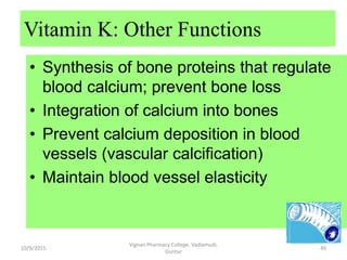 • Synthesis of bone proteins that regulate
blood calcium; prevent bone loss
• Integration of calcium into bones
• Prevent calcium deposition in blood
vessels (vascular calcification)
• Maintain blood vessel elasticity
Vitamin K: Other Functions
49
Vignan Pharmacy College, Vadlamudi,
Guntur
10/9/2015
 