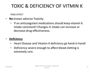 TOXIC & DEFICIENCY OF VITMIN K
• No known adverse Toxicity
• If on anticoagulant medications should keep vitamin K
intake consistent! Changes in intake can increase or
decrease drug effectiveness.
• Deficiency
• Heart Disease and Vitamin K deficiency go hand in hand!
• Deficiency severe enough to affect blood clotting is
extremely rare.
TOXIC EFFECT
51
Vignan Pharmacy College, Vadlamudi,
Guntur
10/9/2015
 
