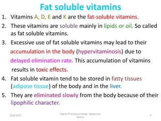 Fat soluble vitamins
1. Vitamins A, D, E and K are the fat-soluble vitamins.
2. These vitamins are soluble mainly in lipids or oil. So called
as fat soluble vitamins.
3. Excessive use of fat soluble vitamins may lead to their
accumulation in the body (hypervitaminosis) due to
delayed elimination rate. This accumulation of vitamins
results in toxic effects.
4. Fat soluble vitamin tend to be stored in fatty tissues
(adipose tissue) of the body and in the liver.
5. They are eliminated slowly from the body because of their
lipophilic character.
9
Vignan Pharmacy College, Vadlamudi,
Guntur
10/9/2015
 