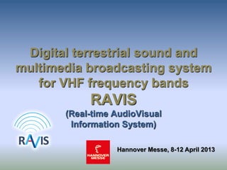 Digital terrestrial sound and
multimedia broadcasting system
for VHF frequency bands
RAVIS
(Real-time AudioVisual
Information System)
Hannover Messe, 8-12 April 2013
 
