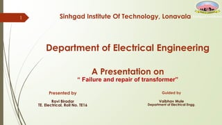 Sinhgad Institute Of Technology, Lonavala
1
Department of Electrical Engineering
A Presentation on
“ Failure and repair of transformer”
Presented by
Ravi Biradar
TE. Electrical, Roll No. TE16
Guided by
Vaibhav Mule
Department of Electrical Engg.
 