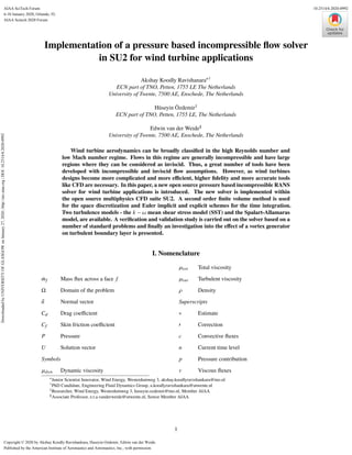 Implementation of a pressure based incompressible flow solver
in SU2 for wind turbine applications
Akshay Koodly Ravishanara∗†
ECN part of TNO, Petten, 1755 LE The Netherlands
University of Twente, 7500 AE, Enschede, The Netherlands
Hüseyin Özdemir‡
ECN part of TNO, Petten, 1755 LE, The Netherlands
Edwin van der Weide§
University of Twente, 7500 AE, Enschede, The Netherlands
Wind turbine aerodynamics can be broadly classified in the high Reynolds number and
low Mach number regime. Flows in this regime are generally incompressible and have large
regions where they can be considered as inviscid. Thus, a great number of tools have been
developed with incompressible and inviscid flow assumptions. However, as wind turbines
designs become more complicated and more efficient, higher fidelity and more accurate tools
like CFD are necessary. In this paper, a new open source pressure based incompressible RANS
solver for wind turbine applications is introduced. The new solver is implemented within
the open source multiphysics CFD suite SU2. A second order finite volume method is used
for the space discretization and Euler implicit and explicit schemes for the time integration.
Two turbulence models - the k − ω mean shear stress model (SST) and the Spalart-Allamaras
model, are available. A verification and validation study is carried out on the solver based on a
number of standard problems and finally an investigation into the effect of a vortex generator
on turbulent boundary layer is presented.
I. Nomenclature
Û
mf Mass flux across a face f
Ω Domain of the problem
®
n Normal vector
Cd Drag coefficient
Cf Skin friction coefficient
P Pressure
U Solution vector
Symbols
µdyn Dynamic viscosity
µtot Total viscosity
µtur Turbulent viscosity
ρ Density
Superscripts
∗ Estimate
0 Correction
c Convective fluxes
n Current time level
p Pressure contribution
v Viscous fluxes
∗Junior Scientist Innovator, Wind Energy, Westerduinweg 3, akshay.koodlyravishankara@tno.nl
†PhD Candidate, Engineering Fluid Dynamics Group, a.koodlyravishankara@utwente.nl
‡Researcher, Wind Energy, Westerduinweg 3, huseyin.ozdemir@tno.nl, Member AIAA
§Associate Professor, e.t.a.vanderweide@utwente.nl, Senior Member AIAA
1
Downloaded
by
UNIVERSITY
OF
GLASGOW
on
January
27,
2020
|
http://arc.aiaa.org
|
DOI:
10.2514/6.2020-0992
AIAA Scitech 2020 Forum
6-10 January 2020, Orlando, FL
10.2514/6.2020-0992
Copyright © 2020 by Akshay Koodly Ravishankara, Huseyin Ozdemir, Edwin van der Weide.
Published by the American Institute of Aeronautics and Astronautics, Inc., with permission.
AIAA SciTech Forum
 
