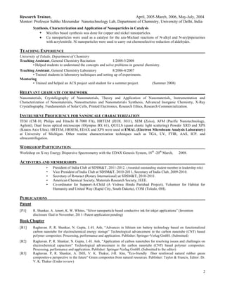Research Trainee,                                             April, 2005-March, 2006, May-July, 2004
Mentor: Professor Subho Mozumdar Nanotechnology Lab, Department of Chemistry, University of Delhi, India
         Synthesis, Characterization and Application of Nanoparticles in Catalysis
             • Micelles based synthesis was done for copper and nickel nanoparticles.
                 Cu nanoparticles were used as a catalyst for the aza-Michael reactions of N-alkyl and N-arylpiperazines
                 with acrylonitrile. Ni nanoparticles were used to carry out chemoselective reduction of aldehydes.

TEACHING EXPERIENCE
University of Toledo, Department of Chemistry
Teaching Assistant, General Chemistry Recitation              1/2008-5/2008
         • Helped students to understand the concepts and solve problems in general chemistry.
Teaching Assistant, General Chemistry Laboratory              8/2006-4/2007
       • Trained students in laboratory techniques and setting up of experiments.
Mentoring
       • Trained and helped an ACS project seed student for a summer project.                (Summer 2008)

RELEVANT GRADUATE COURSEWORK
Nanomaterials, Crystallography of Nanomaterials, Theory and Application of Nanomaterials, Instrumentation and
Characterization of Nanomaterials, Nanostructures and Nanomaterials Synthesis, Advanced Inorganic Chemistry, X-Ray
Crystallography, Fundamentals of Solar Cells, Printed Electronics, Research Ethics, Research Commercialization.

INSTRUMENT PROFICIENCY FOR NANOSCALE CHARACTERIZATION
TEM (CM-10, Philips and Hitachi H-7000 FA), HRTEM (JEOL 3011), SEM (Zeiss), AFM (Pacific Nanotechnology,
Agilent), Dual focus optical microscope (Olympus BX 61), QUELS (quasi elastic light scattering) Powder XRD and XPS
(Kratos Axis Ultra). HRTEM, HRSEM, EDAX and XPS were used at EMAL (Electron Microbeam Analysis Laboratory)
at University of Michigan. Other routine characterization techniques such as TGA, UV, FTIR, AAS, ICP. and
ultracentrifugation.

WORKSHOP PARTICIPATION
Workshop on X-ray Energy Dispersive Spectrometry with the EDAX Genesis System, 18 th -20th March,              2008.

ACTIVITIES AND MEMBERSHIPS
                  •    President of India Club at SDSM&T, 2011-2012. (Awarded outstanding student member in leadership role)
                  •    Vice President of India Club at SDSM&T, 2010-2011, Secretary of India Club, 2009-2010.
                  •    Secretary of Rotaract (Rotary International) at SDSM&T, 2010-2011.
                  •    American Chemical Society, Materials Research Society, IEEE.
                  •    Co-ordinator for Support-A-Child (A Vishwa Hindu Parishad Project), Volunteer for Habitat for
                       Humanity and United Way (Rapid City, South Dakota), COSI (Toledo, OH).

PUBLICATIONS
Patent
[P1]     R. Shankar, A. Amert, K. W. Whites, “Silver nanoparticle based conductive ink for inkjet applications” (Invention
         disclosure filed in November, 2011- Patent application pending)
Book Chapter
[B1]     Raghavan. P, R. Shankar, N. Gupta, J.-H. Anh, “Advances in lithium ion battery technology based on functionalized
         carbon nanotube for electrochemical energy storage” Technological advancement in the carbon nanotube (CNT) based
         polymer composites: Processing, performance and application. Publisher: Springer-Verlag GmbH. (Submitted)
[B2]     Raghavan. P, R. Shankar, N. Gupta, J.-H. Anh, “Application of carbon nanotubes for resolving issues and challenges on
         electrochemical capacitors” Technological advancement in the carbon nanotube (CNT) based polymer composites:
         Processing, performance and application. Publisher: Springer-Verlag GmbH. (Submitted to the editor)
[B3]     Raghavan. P, R. Shankar, A. Dilfi, V. K. Thakur, J-H. Ahn, “Eco-friendly fiber reinforced natural rubber green
         composites-a perspective to the future” Green composites from natural resources. Publisher: Taylor & Francis, Editor: Dr.
         V. K. Thakur (Under review)

                                                                                                                                2
 