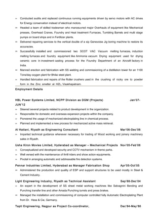 ∝   Conducted audits and replaced continuous running equipments driven by servo motors with AC drives
    for Energy conservation instead of electrical motors.
∝ Headed a team of skilled tradesman who manoeuvred major Overhauls of equipment like Mechanical
    presses, Overhead Cranes, Foundry and Heat treatment Furnaces, Tumbling Barrels and multi stage
    pumps on board ships and in Fertilizer plants.
∝ Delivered repairing services to the vertical double of a sip Genevoise Jig boring machine to restore its
    accuracies.
∝ Successfully installed and commissioned two SCOT VAC Vacuum melting furnaces, induction
    melting furnaces and foundry equipment like Ammonia vacuum Drying equipment used for drying
    ceramic core in investment casting process for the Foundry Department of an Aircraft factory in
    India.
∝ Manned erection and fabrication with SS welding and commissioning of a distillation tower for an 1100
    Tons/day oxygen plant for Bhilai steel plant.
∝   Handled fabrication and repairs of the Roller crushers used in the crushing of rocky ore to powder
    form in the Zinc smelter at HZL, Visakhapatnam.
Employment Details



HBL Power Systems Limited, NCPP Division as DGM (Projects)                                     Jan’07-
JUN’12
∝   Steered several projects related to product development in the organization.
∝   Responsible for domestic and overseas expansion projects within the company.
∝   Pioneered the usage of mechanized electroplating line in chemical process.
∝   Planned and implemented a new process for mechanized active mass retrieval.

Al Hatlani, Riyadh as Engineering Consultant                                           Mar’06-Dec’06
∝   Imparted technical guidance whenever necessary for trading of Wood working and joinery machinery
    sales in Riyadh.

Usha Kiron Movies Limited, Hyderabad as Manager – Mechanical Projects                  Nov’05-Feb’06
∝   Conceptualized and developed security and CCTV mechanism in theme parks.
∝   Well versed with the maintenance of thrill riders and show action equipments.
∝   Pivotal in arranging automatic and addressable fire detection systems.

Pennar Industries Limited, Hyderabad as Manager Fabrication Shop                       Apr’05-Oct’05
∝ Administered the production and quality of ESP and support structures to be used mostly in Steel &
    Cement Industry.

Light Engineering Industry, Riyadh as Technical Assistant                              Sep’88-Dec’04
∝   An expert in the development of SS sheet metal working machines like Salvagnini Bending and
    Punching transfer line and other Amada Punching turrets and press brakes.
∝ Managed the installation and commissioning of computer controlled fully Automatic Electroplating Plant
    from Dr. Hess & Cie, Germany.

Tapti Engineering, Nagpur as Project Co-coordinator,                                   Dec’84-May’86
 