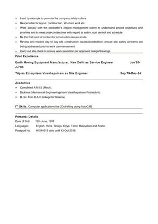 ∝   Lead by example to promote the company safety culture.
∝   Responsible for layout, construction, structure work etc.
∝   Work actively with the contractor’s project management teams to understand project objectives and
    priorities and to meet project objectives with regard to safety, cost control and schedule.
∝   Be the first point of contact for construction issues at site
∝   Review and resolve day to day site construction issues/coordination, ensure site safety concerns are
    being addressed prior to work commencement.
∝   Carry out site check to ensure work execution per approved design/drawings.
Prior Experience

Earth Moving Equipment Manufacturer, New Delhi as Service Engineer                                Jun’86-
Jul’88

Triples Enterprises Visakhapatnam as Site Engineer                                          Sep’79-Dec-84


Academics
∝ Completed A.M.I.E (Mech).
∝   Diploma (Mechanical Engineering) from Visakhapatnam Polytechnic.
∝ B. Sc. from D.A.V College for Science

IT Skills: Computer applications like 2D drafting using AutoCAD


Personal Details
Date of Birth    12th June, 1957
Languages         English, Hindi, Telugu, Oriya, Tamil, Malayalam and Arabic
Passport No.      H1044015 valid until 13-Oct-2018.
 