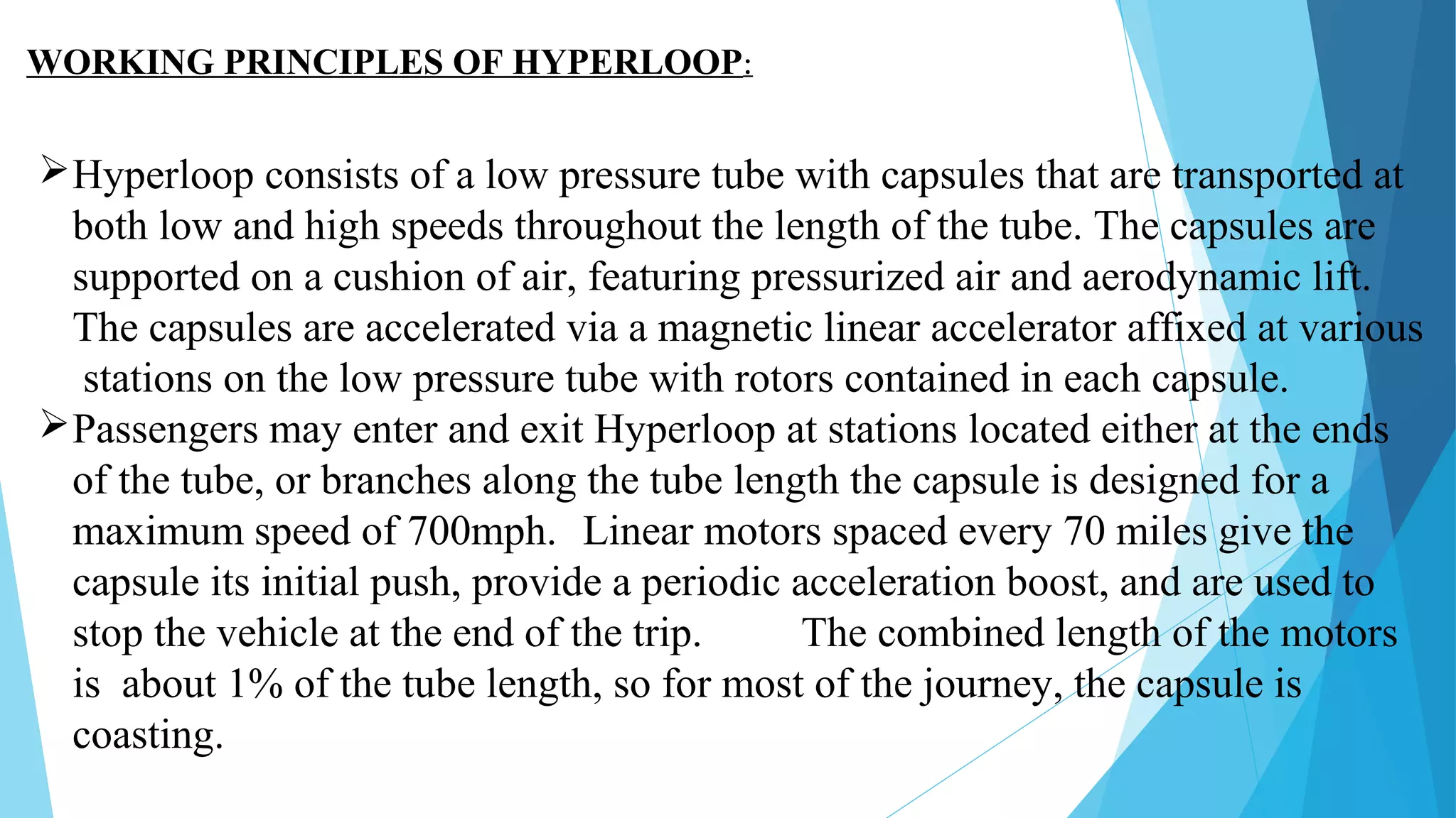 WORKING PRINCIPLES OF HYPERLOOP:
Hyperloop consists of a low pressure tube with capsules that are transported at
both low and high speeds throughout the length of the tube. The capsules are
supported on a cushion of air, featuring pressurized air and aerodynamic lift.
The capsules are accelerated via a magnetic linear accelerator affixed at various
stations on the low pressure tube with rotors contained in each capsule.
Passengers may enter and exit Hyperloop at stations located either at the ends
of the tube, or branches along the tube length the capsule is designed for a
maximum speed of 700mph. Linear motors spaced every 70 miles give the
capsule its initial push, provide a periodic acceleration boost, and are used to
stop the vehicle at the end of the trip. The combined length of the motors
is about 1% of the tube length, so for most of the journey, the capsule is
coasting.
 