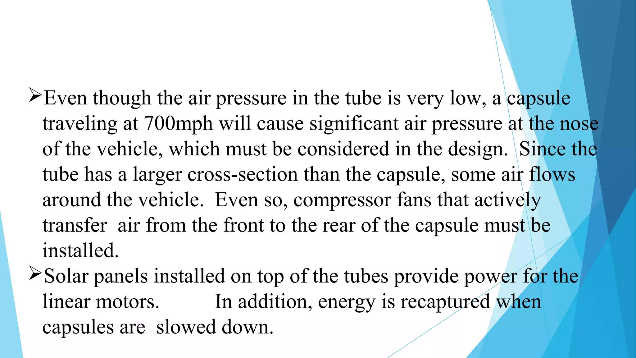 Even though the air pressure in the tube is very low, a capsule
traveling at 700mph will cause significant air pressure at the nose
of the vehicle, which must be considered in the design. Since the
tube has a larger cross-section than the capsule, some air flows
around the vehicle. Even so, compressor fans that actively
transfer air from the front to the rear of the capsule must be
installed.
Solar panels installed on top of the tubes provide power for the
linear motors. In addition, energy is recaptured when
capsules are slowed down.
 