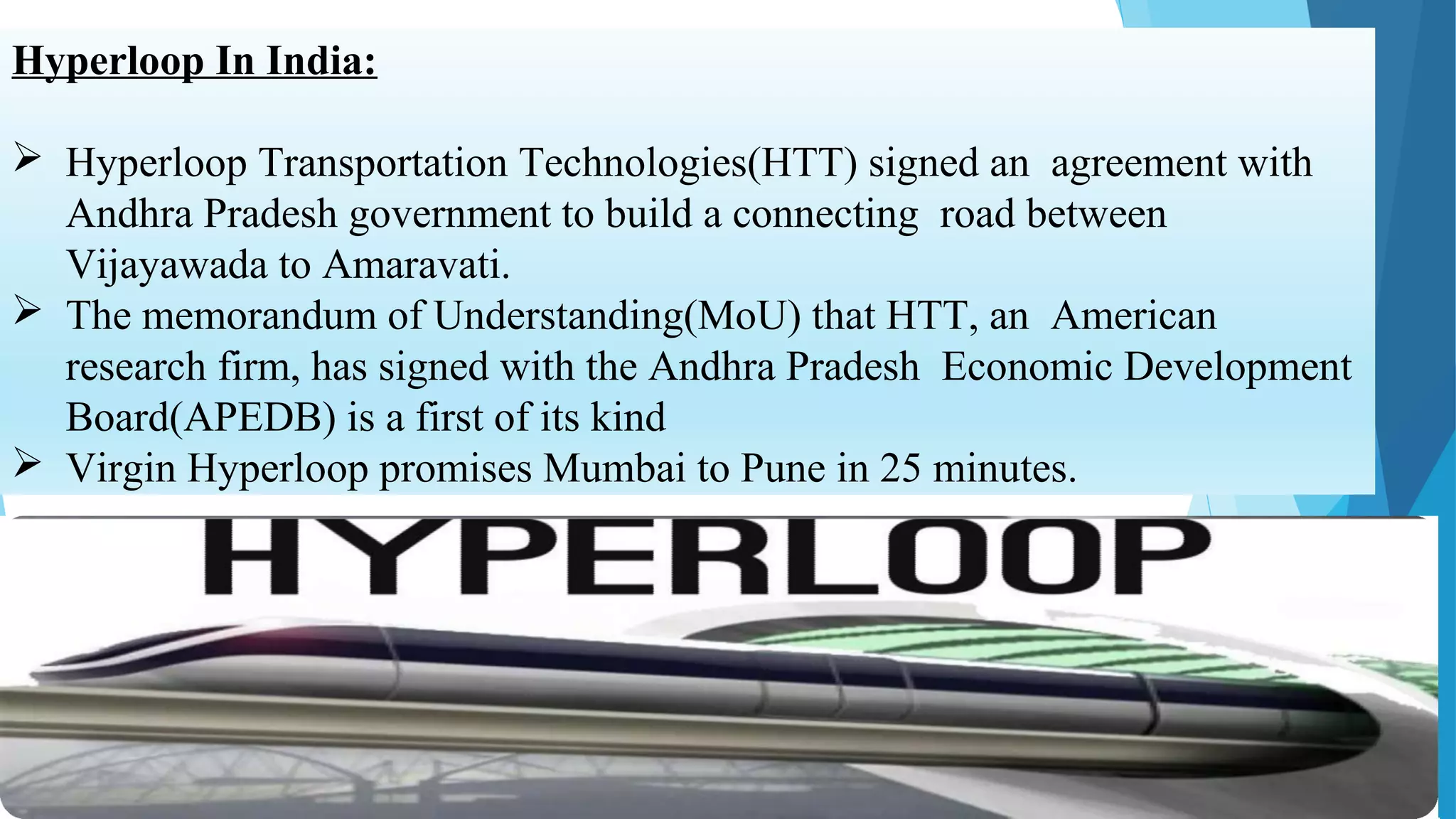 Hyperloop In India:
 Hyperloop Transportation Technologies(HTT) signed an agreement with
Andhra Pradesh government to build a connecting road between
Vijayawada to Amaravati.
 The memorandum of Understanding(MoU) that HTT, an American
research firm, has signed with the Andhra Pradesh Economic Development
Board(APEDB) is a first of its kind
 Virgin Hyperloop promises Mumbai to Pune in 25 minutes.
 