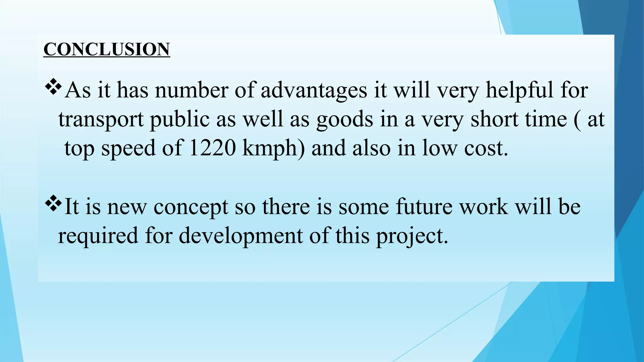 CONCLUSION
As it has number of advantages it will very helpful for
transport public as well as goods in a very short time ( at
top speed of 1220 kmph) and also in low cost.
It is new concept so there is some future work will be
required for development of this project.
 
