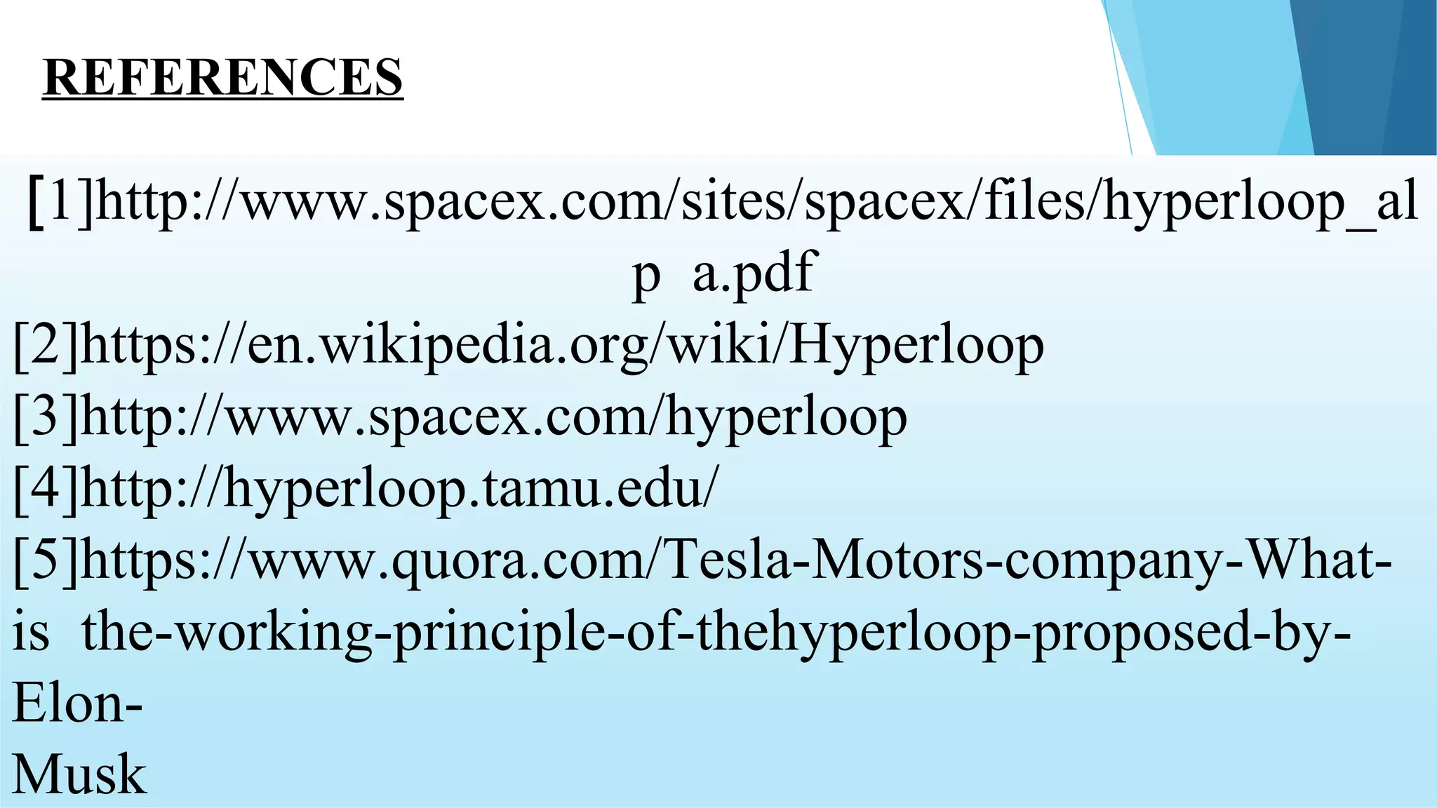[1]http://www.spacex.com/sites/spacex/files/hyperloop_al
p a.pdf
[2]https://en.wikipedia.org/wiki/Hyperloop
[3]http://www.spacex.com/hyperloop
[4]http://hyperloop.tamu.edu/
[5]https://www.quora.com/Tesla-Motors-company-What-
is the-working-principle-of-thehyperloop-proposed-by-
Elon-
Musk
REFERENCES
 
