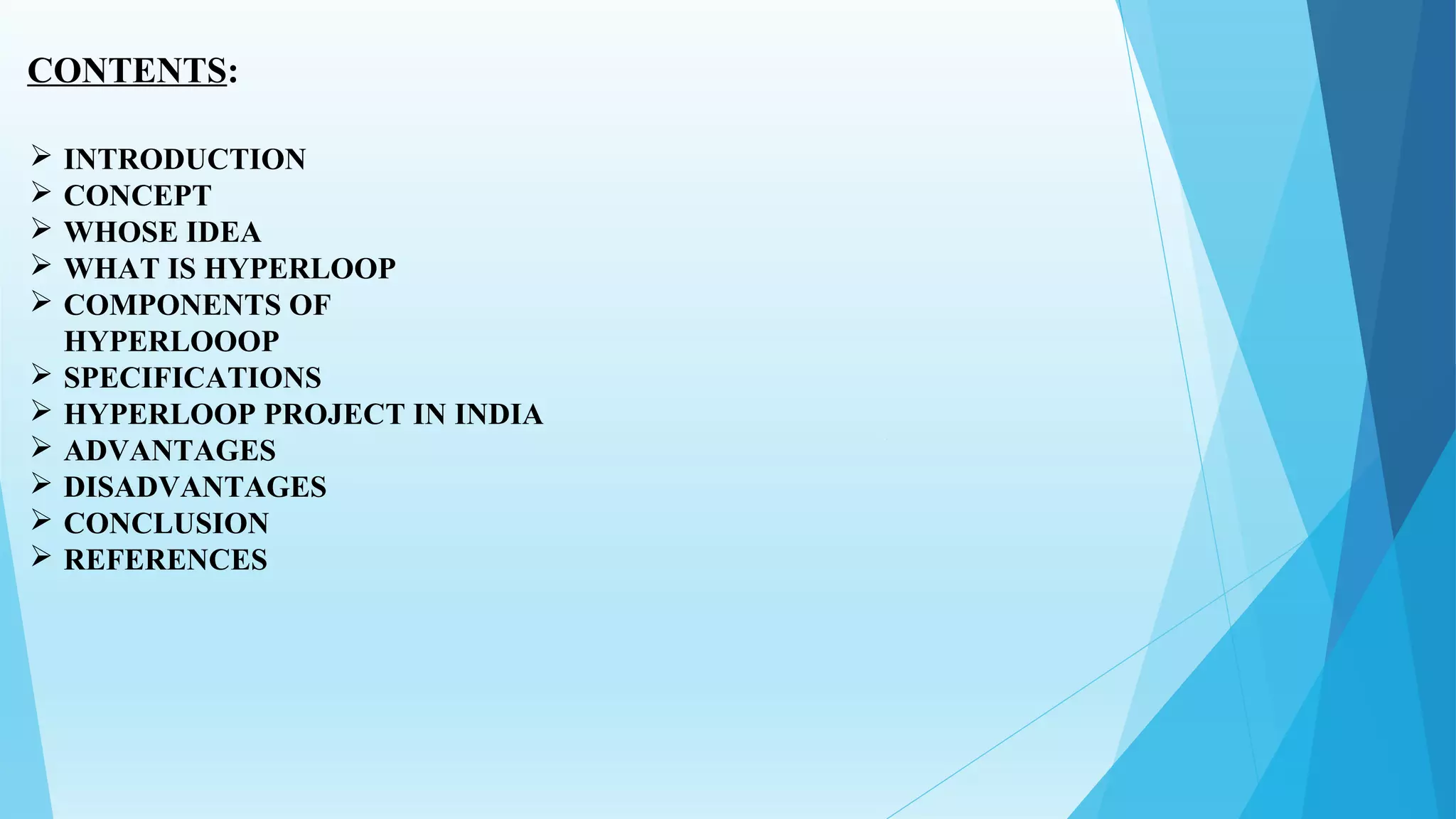 CONTENTS:
 INTRODUCTION
 CONCEPT
 WHOSE IDEA
 WHAT IS HYPERLOOP
 COMPONENTS OF
HYPERLOOOP
 SPECIFICATIONS
 HYPERLOOP PROJECT IN INDIA
 ADVANTAGES
 DISADVANTAGES
 CONCLUSION
 REFERENCES
 