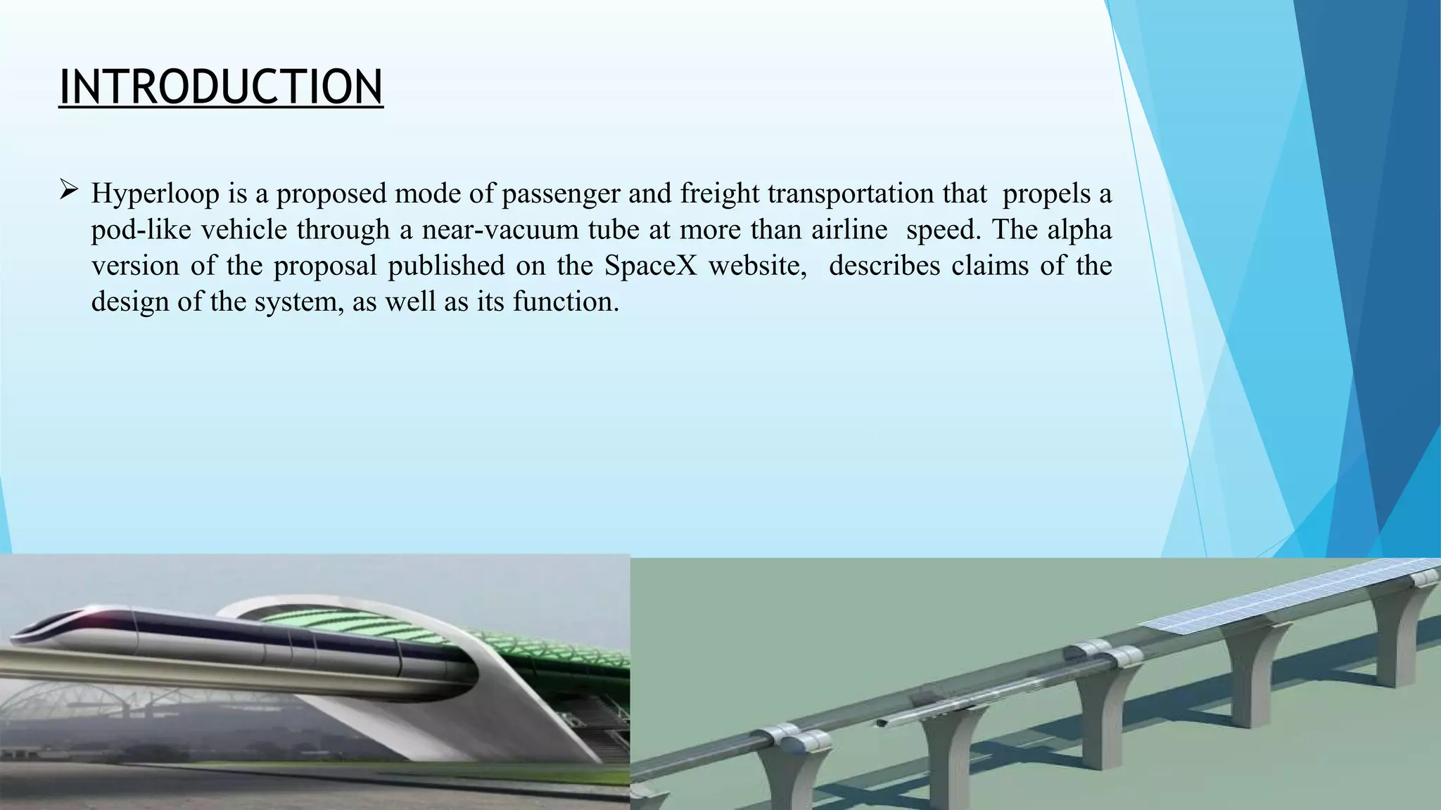 INTRODUCTION
 Hyperloop is a proposed mode of passenger and freight transportation that propels a
pod-like vehicle through a near-vacuum tube at more than airline speed. The alpha
version of the proposal published on the SpaceX website, describes claims of the
design of the system, as well as its function.
 