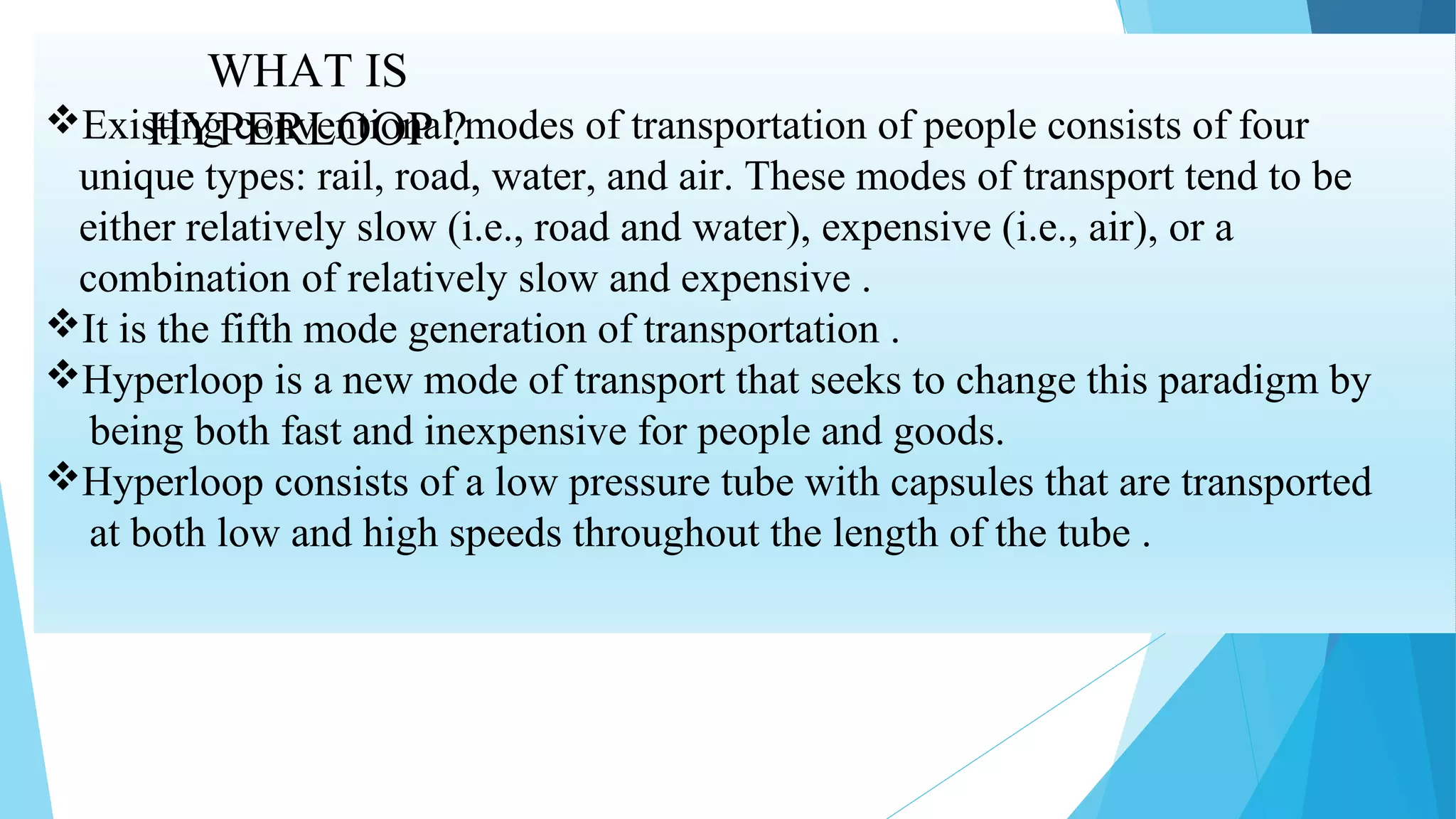 WHAT IS
HYPERLOOP ?Existing conventional modes of transportation of people consists of four
unique types: rail, road, water, and air. These modes of transport tend to be
either relatively slow (i.e., road and water), expensive (i.e., air), or a
combination of relatively slow and expensive .
It is the fifth mode generation of transportation .
Hyperloop is a new mode of transport that seeks to change this paradigm by
being both fast and inexpensive for people and goods.
Hyperloop consists of a low pressure tube with capsules that are transported
at both low and high speeds throughout the length of the tube .
 